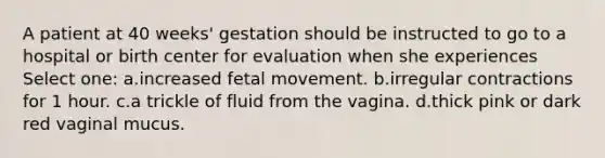 A patient at 40 weeks' gestation should be instructed to go to a hospital or birth center for evaluation when she experiences Select one: a.increased fetal movement. b.irregular contractions for 1 hour. c.a trickle of fluid from the vagina. d.thick pink or dark red vaginal mucus.