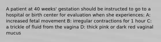 A patient at 40 weeks' gestation should be instructed to go to a hospital or birth center for evaluation when she experiences: A: increased fetal movement B: irregular contractions for 1 hour C: a trickle of fluid from the vagina D: thick pink or dark red vaginal mucus