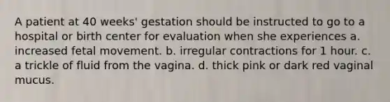 A patient at 40 weeks' gestation should be instructed to go to a hospital or birth center for evaluation when she experiences a. increased fetal movement. b. irregular contractions for 1 hour. c. a trickle of fluid from the vagina. d. thick pink or dark red vaginal mucus.