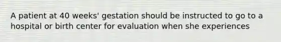 A patient at 40 weeks' gestation should be instructed to go to a hospital or birth center for evaluation when she experiences