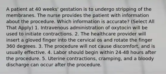 A patient at 40 weeks' gestation is to undergo stripping of the membranes. The nurse provides the patient with information about the procedure. Which information is accurate? (Select All That Apply) 1. Intravenous administration of oxytocin will be used to initiate contractions. 2. The healthcare provider will insert a gloved finger into the cervical os and rotate the finger 360 degrees. 3. The procedure will not cause discomfort, and is usually effective. 4. Labor should begin within 24-48 hours after the procedure. 5. Uterine contractions, cramping, and a bloody discharge can occur after the procedure.