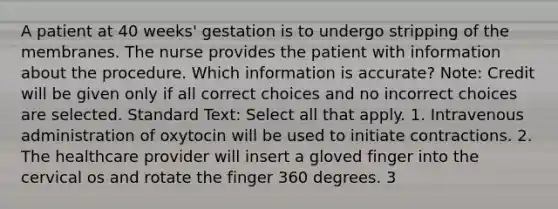 A patient at 40 weeks' gestation is to undergo stripping of the membranes. The nurse provides the patient with information about the procedure. Which information is accurate? Note: Credit will be given only if all correct choices and no incorrect choices are selected. Standard Text: Select all that apply. 1. Intravenous administration of oxytocin will be used to initiate contractions. 2. The healthcare provider will insert a gloved finger into the cervical os and rotate the finger 360 degrees. 3