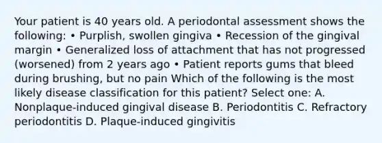 Your patient is 40 years old. A periodontal assessment shows the following: • Purplish, swollen gingiva • Recession of the gingival margin • Generalized loss of attachment that has not progressed (worsened) from 2 years ago • Patient reports gums that bleed during brushing, but no pain Which of the following is the most likely disease classification for this patient? Select one: A. Nonplaque-induced gingival disease B. Periodontitis C. Refractory periodontitis D. Plaque-induced gingivitis