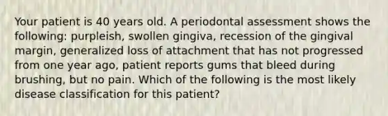 Your patient is 40 years old. A periodontal assessment shows the following: purpleish, swollen gingiva, recession of the gingival margin, generalized loss of attachment that has not progressed from one year ago, patient reports gums that bleed during brushing, but no pain. Which of the following is the most likely disease classification for this patient?