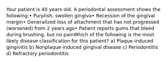 Your patient is 40 years old. A periodontal assessment shows the following:• Purplish, swollen gingiva• Recession of the gingival margin• Generalized loss of attachment that has not progressed (worsened) from 2 years ago• Patient reports gums that bleed during brushing, but no painWhich of the following is the most likely disease classification for this patient? a) Plaque-induced gingivitis b) Nonplaque-induced gingival disease c) Periodontitis d) Refractory periodontitis