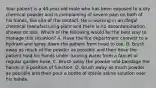 Your patient is a​ 40-year-old male who has been exposed to a dry chemical powder and is complaining of severe pain on both of his​ hands, the site of the contact. He is working in an illegal chemical manufacturing plant and there is no decontamination shower on site. Which of the following would be the best way to manage this​ situation? A. Have the fire department connect to a hydrant and spray down the patient from head to toe. B. Brush away as much of the powder as possible and then have the patient hold his hands under running water from a faucet or regular garden hose. C. Brush away the powder and bandage the hands in a position of function. D. Brush away as much powder as possible and then pour a bottle of sterile saline solution over his hands.