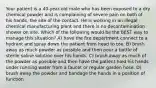 Your patient is a 40-year-old male who has been exposed to a dry chemical powder and is complaining of severe pain on both of his hands, the site of the contact. He is working in an illegal chemical manufacturing plant and there is no decontamination shower on site. Which of the following would be the BEST way to manage this situation? A) have the fire department connect to a hydrant and spray down the patient from head to toe. B) brush away as much powder as possible and then pour a bottle of sterile saline solution over his hands. C) brush away as much of the powder as possible and then have the patient hold his hands under running water from a faucet or regular garden hose. D) brush away the powder and bandage the hands in a position of function