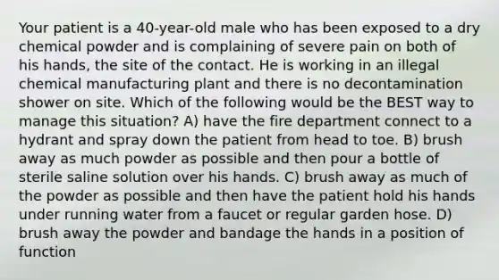 Your patient is a 40-year-old male who has been exposed to a dry chemical powder and is complaining of severe pain on both of his hands, the site of the contact. He is working in an illegal chemical manufacturing plant and there is no decontamination shower on site. Which of the following would be the BEST way to manage this situation? A) have the fire department connect to a hydrant and spray down the patient from head to toe. B) brush away as much powder as possible and then pour a bottle of sterile saline solution over his hands. C) brush away as much of the powder as possible and then have the patient hold his hands under running water from a faucet or regular garden hose. D) brush away the powder and bandage the hands in a position of function