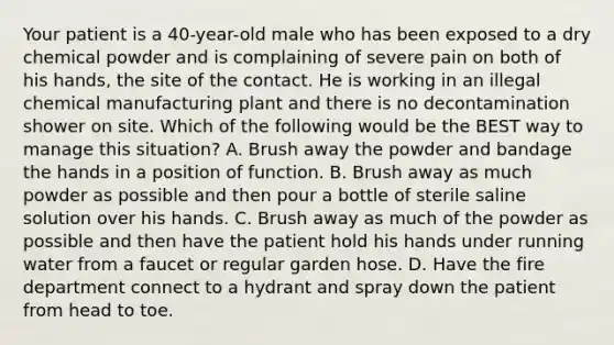 Your patient is a​ 40-year-old male who has been exposed to a dry chemical powder and is complaining of severe pain on both of his​ hands, the site of the contact. He is working in an illegal chemical manufacturing plant and there is no decontamination shower on site. Which of the following would be the BEST way to manage this​ situation? A. Brush away the powder and bandage the hands in a position of function. B. Brush away as much powder as possible and then pour a bottle of sterile saline solution over his hands. C. Brush away as much of the powder as possible and then have the patient hold his hands under running water from a faucet or regular garden hose. D. Have the fire department connect to a hydrant and spray down the patient from head to toe.