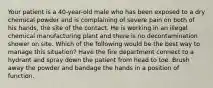 Your patient is a 40-year-old male who has been exposed to a dry chemical powder and is complaining of severe pain on both of his hands, the site of the contact. He is working in an illegal chemical manufacturing plant and there is no decontamination shower on site. Which of the following would be the best way to manage this situation? Have the fire department connect to a hydrant and spray down the patient from head to toe. Brush away the powder and bandage the hands in a position of function.