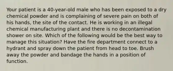 Your patient is a 40-year-old male who has been exposed to a dry chemical powder and is complaining of severe pain on both of his hands, the site of the contact. He is working in an illegal chemical manufacturing plant and there is no decontamination shower on site. Which of the following would be the best way to manage this situation? Have the fire department connect to a hydrant and spray down the patient from head to toe. Brush away the powder and bandage the hands in a position of function.