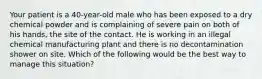 Your patient is a 40-year-old male who has been exposed to a dry chemical powder and is complaining of severe pain on both of his hands, the site of the contact. He is working in an illegal chemical manufacturing plant and there is no decontamination shower on site. Which of the following would be the best way to manage this situation?