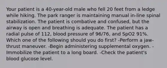 Your patient is a 40-year-old male who fell 20 feet from a ledge while hiking. The park ranger is maintaining manual in-line spinal stabilization. The patient is combative and confused, but the airway is open and breathing is adequate. The patient has a radial pulse of 112, blood pressure of 96/76, and SpO2 91%. Which one of the following should you do first? -Perform a jaw-thrust maneuver. -Begin administering supplemental oxygen. -Immobilize the patient to a long board. -Check the patient's blood glucose level.