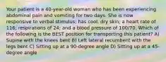 Your patient is a 40-year-old woman who has been experiencing abdominal pain and vomiting for two days. She is now responsive to verbal stimulus; has cool, dry skin; a heart rate of 116; respirations of 24; and a blood pressure of 100/70. Which of the following is the BEST position for transporting this patient? A) Supine with the knees bent B) Left lateral recumbent with the legs bent C) Sitting up at a 90-degree angle D) Sitting up at a 45-degree angle