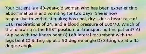 Your patient is a 40-year-old woman who has been experiencing abdominal pain and vomiting for two days. She is now responsive to verbal stimulus; has cool, dry skin; a heart rate of 116; respirations of 24; and a blood pressure of 100/70. Which of the following is the BEST position for transporting this patient? A) Supine with the knees bent B) Left lateral recumbent with the legs bent C) Sitting up at a 90-degree angle D) Sitting up at a 45-degree angle