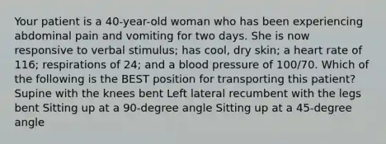 Your patient is a 40-year-old woman who has been experiencing abdominal pain and vomiting for two days. She is now responsive to verbal stimulus; has cool, dry skin; a heart rate of 116; respirations of 24; and a blood pressure of 100/70. Which of the following is the BEST position for transporting this patient? Supine with the knees bent Left lateral recumbent with the legs bent Sitting up at a 90-degree angle Sitting up at a 45-degree angle