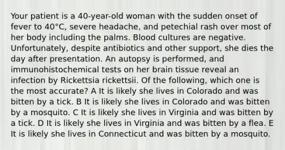 Your patient is a 40-year-old woman with the sudden onset of fever to 40°C, severe headache, and petechial rash over most of her body including the palms. Blood cultures are negative. Unfortunately, despite antibiotics and other support, she dies the day after presentation. An autopsy is performed, and immunohistochemical tests on her brain tissue reveal an infection by Rickettsia rickettsii. Of the following, which one is the most accurate? A It is likely she lives in Colorado and was bitten by a tick. B It is likely she lives in Colorado and was bitten by a mosquito. C It is likely she lives in Virginia and was bitten by a tick. D It is likely she lives in Virginia and was bitten by a flea. E It is likely she lives in Connecticut and was bitten by a mosquito.