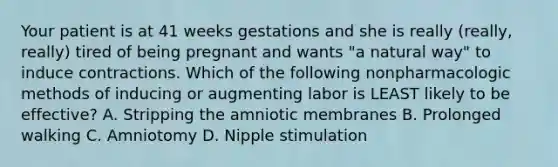 Your patient is at 41 weeks gestations and she is really (really, really) tired of being pregnant and wants "a natural way" to induce contractions. Which of the following nonpharmacologic methods of inducing or augmenting labor is LEAST likely to be effective? A. Stripping the amniotic membranes B. Prolonged walking C. Amniotomy D. Nipple stimulation