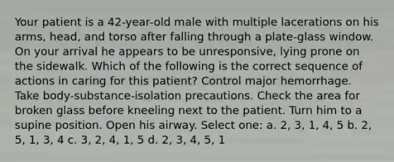 Your patient is a 42-year-old male with multiple lacerations on his arms, head, and torso after falling through a plate-glass window. On your arrival he appears to be unresponsive, lying prone on the sidewalk. Which of the following is the correct sequence of actions in caring for this patient? Control major hemorrhage. Take body-substance-isolation precautions. Check the area for broken glass before kneeling next to the patient. Turn him to a supine position. Open his airway. Select one: a. 2, 3, 1, 4, 5 b. 2, 5, 1, 3, 4 c. 3, 2, 4, 1, 5 d. 2, 3, 4, 5, 1