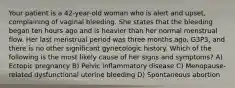 Your patient is a 42-year-old woman who is alert and upset, complaining of vaginal bleeding. She states that the bleeding began ten hours ago and is heavier than her normal menstrual flow. Her last menstrual period was three months ago, G3P3, and there is no other significant gynecologic history. Which of the following is the most likely cause of her signs and symptoms? A) Ectopic pregnancy B) Pelvic inflammatory disease C) Menopause-related dysfunctional uterine bleeding D) Spontaneous abortion