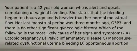 Your patient is a 42-year-old woman who is alert and upset, complaining of vaginal bleeding. She states that the bleeding began ten hours ago and is heavier than her normal menstrual flow. Her last menstrual period was three months ago, G3P3, and there is no other significant gynecologic history. Which of the following is the most likely cause of her signs and symptoms? A) Ectopic pregnancy B) Pelvic inflammatory disease C) Menopause-related dysfunctional uterine bleeding D) Spontaneous abortion