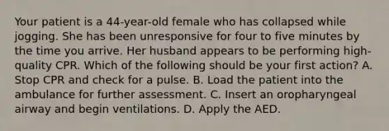 Your patient is a​ 44-year-old female who has collapsed while jogging. She has been unresponsive for four to five minutes by the time you arrive. Her husband appears to be performing​ high-quality CPR. Which of the following should be your first​ action? A. Stop CPR and check for a pulse. B. Load the patient into the ambulance for further assessment. C. Insert an oropharyngeal airway and begin ventilations. D. Apply the AED.