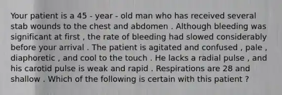 Your patient is a 45 - year - old man who has received several stab wounds to the chest and abdomen . Although bleeding was significant at first , the rate of bleeding had slowed considerably before your arrival . The patient is agitated and confused , pale , diaphoretic , and cool to the touch . He lacks a radial pulse , and his carotid pulse is weak and rapid . Respirations are 28 and shallow . Which of the following is certain with this patient ?