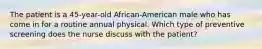 The patient is a 45-year-old African-American male who has come in for a routine annual physical. Which type of preventive screening does the nurse discuss with the patient?