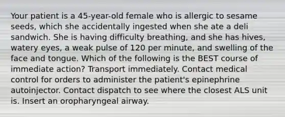 Your patient is a 45-year-old female who is allergic to sesame seeds, which she accidentally ingested when she ate a deli sandwich. She is having difficulty breathing, and she has hives, watery eyes, a weak pulse of 120 per minute, and swelling of the face and tongue. Which of the following is the BEST course of immediate action? Transport immediately. Contact medical control for orders to administer the patient's epinephrine autoinjector. Contact dispatch to see where the closest ALS unit is. Insert an oropharyngeal airway.