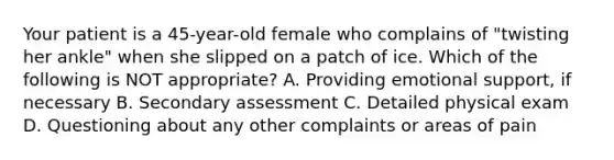 Your patient is a​ 45-year-old female who complains of​ "twisting her​ ankle" when she slipped on a patch of ice. Which of the following is NOT​ appropriate? A. Providing emotional​ support, if necessary B. Secondary assessment C. Detailed physical exam D. Questioning about any other complaints or areas of pain