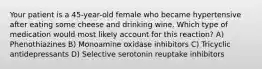 Your patient is a 45-year-old female who became hypertensive after eating some cheese and drinking wine. Which type of medication would most likely account for this reaction? A) Phenothiazines B) Monoamine oxidase inhibitors C) Tricyclic antidepressants D) Selective serotonin reuptake inhibitors