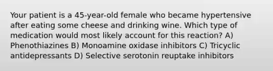 Your patient is a 45-year-old female who became hypertensive after eating some cheese and drinking wine. Which type of medication would most likely account for this reaction? A) Phenothiazines B) Monoamine oxidase inhibitors C) Tricyclic antidepressants D) Selective serotonin reuptake inhibitors