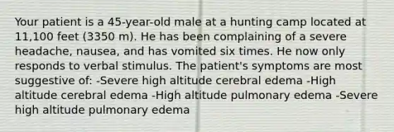 Your patient is a 45-year-old male at a hunting camp located at 11,100 feet (3350 m). He has been complaining of a severe headache, nausea, and has vomited six times. He now only responds to verbal stimulus. The patient's symptoms are most suggestive of: -Severe high altitude cerebral edema -High altitude cerebral edema -High altitude pulmonary edema -Severe high altitude pulmonary edema