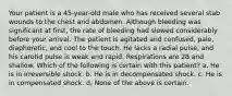 Your patient is a 45-year-old male who has received several stab wounds to the chest and abdomen. Although bleeding was significant at first, the rate of bleeding had slowed considerably before your arrival. The patient is agitated and confused, pale, diaphoretic, and cool to the touch. He lacks a radial pulse, and his carotid pulse is weak and rapid. Respirations are 28 and shallow. Which of the following is certain with this patient? a. He is in irreversible shock. b. He is in decompensated shock. c. He is in compensated shock. d. None of the above is certain.