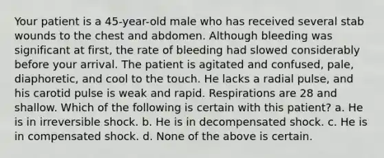 Your patient is a 45-year-old male who has received several stab wounds to the chest and abdomen. Although bleeding was significant at first, the rate of bleeding had slowed considerably before your arrival. The patient is agitated and confused, pale, diaphoretic, and cool to the touch. He lacks a radial pulse, and his carotid pulse is weak and rapid. Respirations are 28 and shallow. Which of the following is certain with this patient? a. He is in irreversible shock. b. He is in decompensated shock. c. He is in compensated shock. d. None of the above is certain.