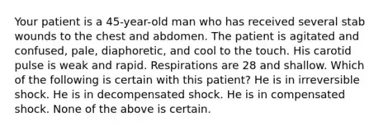 Your patient is a 45-year-old man who has received several stab wounds to the chest and abdomen. The patient is agitated and confused, pale, diaphoretic, and cool to the touch. His carotid pulse is weak and rapid. Respirations are 28 and shallow. Which of the following is certain with this patient? He is in irreversible shock. He is in decompensated shock. He is in compensated shock. None of the above is certain.