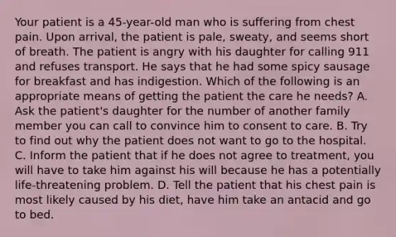 Your patient is a​ 45-year-old man who is suffering from chest pain. Upon​ arrival, the patient is​ pale, sweaty, and seems short of breath. The patient is angry with his daughter for calling 911 and refuses transport. He says that he had some spicy sausage for breakfast and has indigestion. Which of the following is an appropriate means of getting the patient the care he​ needs? A. Ask the​ patient's daughter for the number of another family member you can call to convince him to consent to care. B. Try to find out why the patient does not want to go to the hospital. C. Inform the patient that if he does not agree to​ treatment, you will have to take him against his will because he has a potentially​ life-threatening problem. D. Tell the patient that his chest pain is most likely caused by his​ diet, have him take an antacid and go to bed.