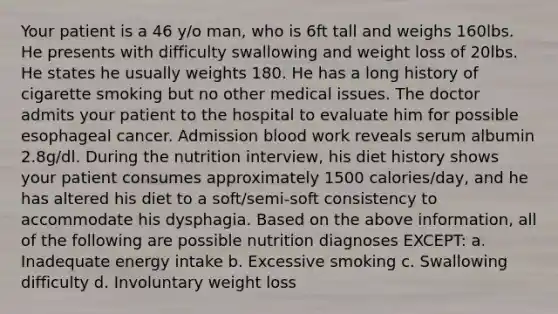 Your patient is a 46 y/o man, who is 6ft tall and weighs 160lbs. He presents with difficulty swallowing and weight loss of 20lbs. He states he usually weights 180. He has a long history of cigarette smoking but no other medical issues. The doctor admits your patient to the hospital to evaluate him for possible esophageal cancer. Admission blood work reveals serum albumin 2.8g/dl. During the nutrition interview, his diet history shows your patient consumes approximately 1500 calories/day, and he has altered his diet to a soft/semi-soft consistency to accommodate his dysphagia. Based on the above information, all of the following are possible nutrition diagnoses EXCEPT: a. Inadequate energy intake b. Excessive smoking c. Swallowing difficulty d. Involuntary weight loss