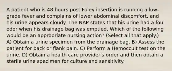 A patient who is 48 hours post Foley insertion is running a low-grade fever and complains of lower abdominal discomfort, and his urine appears cloudy. The NAP states that his urine had a foul odor when his drainage bag was emptied. Which of the following would be an appropriate nursing action? (Select all that apply.) A) Obtain a urine specimen from the drainage bag. B) Assess the patient for back or flank pain. C) Perform a Hemoccult test on the urine. D) Obtain a health care provider's order and then obtain a sterile urine specimen for culture and sensitivity.