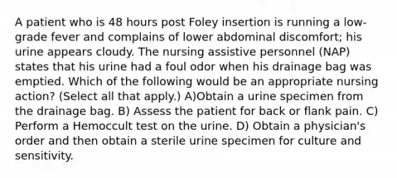 A patient who is 48 hours post Foley insertion is running a low-grade fever and complains of lower abdominal discomfort; his urine appears cloudy. The nursing assistive personnel (NAP) states that his urine had a foul odor when his drainage bag was emptied. Which of the following would be an appropriate nursing action? (Select all that apply.) A)Obtain a urine specimen from the drainage bag. B) Assess the patient for back or flank pain. C) Perform a Hemoccult test on the urine. D) Obtain a physician's order and then obtain a sterile urine specimen for culture and sensitivity.