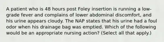 A patient who is 48 hours post Foley insertion is running a low-grade fever and complains of lower abdominal discomfort, and his urine appears cloudy. The NAP states that his urine had a foul odor when his drainage bag was emptied. Which of the following would be an appropriate nursing action? (Select all that apply.)