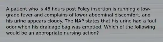 A patient who is 48 hours post Foley insertion is running a low-grade fever and complains of lower abdominal discomfort, and his urine appears cloudy. The NAP states that his urine had a foul odor when his drainage bag was emptied. Which of the following would be an appropriate nursing action?