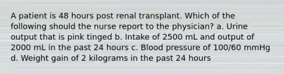 A patient is 48 hours post renal transplant. Which of the following should the nurse report to the physician? a. Urine output that is pink tinged b. Intake of 2500 mL and output of 2000 mL in the past 24 hours c. Blood pressure of 100/60 mmHg d. Weight gain of 2 kilograms in the past 24 hours