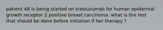 patient 48 is being started on trastuzumab for human epidermal growth receptor 2 positive breast carcinoma. what is the test that should be done before initiation if her therapy ?