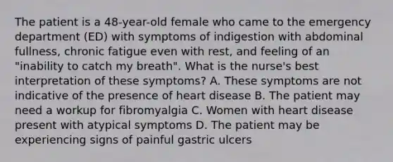 The patient is a 48-year-old female who came to the emergency department (ED) with symptoms of indigestion with abdominal fullness, chronic fatigue even with rest, and feeling of an "inability to catch my breath". What is the nurse's best interpretation of these symptoms? A. These symptoms are not indicative of the presence of heart disease B. The patient may need a workup for fibromyalgia C. Women with heart disease present with atypical symptoms D. The patient may be experiencing signs of painful gastric ulcers