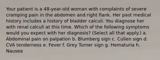 Your patient is a 48-year-old woman with complaints of severe cramping pain in the abdomen and right flank. Her past medical history includes a history of bladder calculi. You diagnose her with renal calculi at this time. Which of the following symptoms would you expect with her diagnosis? (Select all that apply.) a. Abdominal pain on palpation b. Blumberg sign c. Cullen sign d. CVA tenderness e. Fever f. Grey Turner sign g. Hematuria h. Nausea