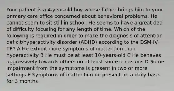 Your patient is a 4-year-old boy whose father brings him to your primary care office concerned about behavioral problems. He cannot seem to sit still in school. He seems to have a great deal of difficulty focusing for any length of time. Which of the following is required in order to make the diagnosis of attention deficit/hyperactivity disorder (ADHD) according to the DSM-IV-TR? A He exhibit more symptoms of inattention than hyperactivity B He must be at least 10-years-old C He behaves aggressively towards others on at least some occasions D Some impairment from the symptoms is present in two or more settings E Symptoms of inattention be present on a daily basis for 3 months