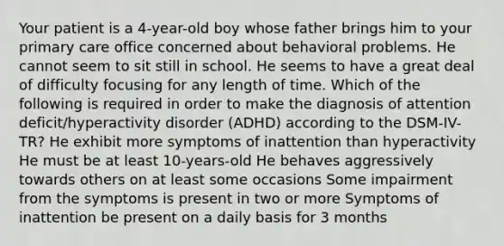 Your patient is a 4-year-old boy whose father brings him to your primary care office concerned about behavioral problems. He cannot seem to sit still in school. He seems to have a great deal of difficulty focusing for any length of time. Which of the following is required in order to make the diagnosis of attention deficit/hyperactivity disorder (ADHD) according to the DSM-IV-TR? He exhibit more symptoms of inattention than hyperactivity He must be at least 10-years-old He behaves aggressively towards others on at least some occasions Some impairment from the symptoms is present in two or more Symptoms of inattention be present on a daily basis for 3 months