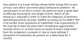 Your patient is a 4-year-old boy whose father brings him to your primary care office concerned about behavioral problems. He cannot seem to sit still in school. He seems to have a great deal of difficulty focusing for any length of time. Which of the following is required in order to make the diagnosis of attention deficit/hyperactivity disorder (ADHD) according to the DSM-V TR? A He exhibit more symptoms of inattention than hyperactivity B He must be at least 10-years-old C He behaves aggressively towards others on at least some occasions D Some impairment from the symptoms is present in two or more settings E Symptoms of inattention be present on a daily basis for 3 months