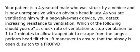 Your patient is a 4-year-old male who was struck by a vehicle and is now unresponsive with an obvious head injury. As you are ventilating him with a bag-valve-mask device, you detect increasing resistance to ventilation. Which of the following should you do? a. check rate of ventilation b. stop ventilation for 1 to 2 minutes to allow trapped air to escape from the lungs c. perform head tilt chin lift maneuver to ensure that the airway is open d. switch to a FROPVD